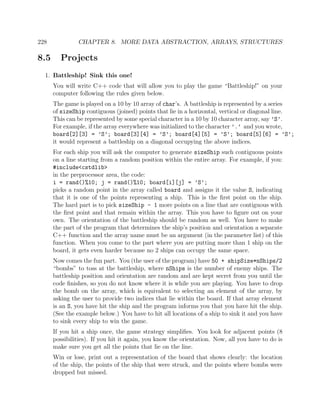 228 CHAPTER 8. MORE DATA ABSTRACTION, ARRAYS, STRUCTURES
8.5 Projects
1. Battleship! Sink this one!
You will write C++ code that will allow you to play the game “Battleship!” on your
computer following the rules given below.
The game is played on a 10 by 10 array of char’s. A battleship is represented by a series
of sizeShip contiguous (joined) points that lie in a horizontal, vertical or diagonal line.
This can be represented by some special character in a 10 by 10 character array, say ’S’.
For example, if the array everywhere was initialized to the character ’.’ and you wrote,
board[2][3] = ’S’; board[3][4] = ’S’; board[4][5] = ’S’; board[5][6] = ’S’;
it would represent a battleship on a diagonal occupying the above indices.
For each ship you will ask the computer to generate sizeShip such contiguous points
on a line starting from a random position within the entire array. For example, if you:
#include<cstdlib>
in the preprocessor area, the code:
i = rand()%10; j = rand()%10; board[i][j] = ’S’;
picks a random point in the array called board and assigns it the value S, indicating
that it is one of the points representing a ship. This is the ﬁrst point on the ship.
The hard part is to pick sizeShip - 1 more points on a line that are contiguous with
the ﬁrst point and that remain within the array. This you have to ﬁgure out on your
own. The orientation of the battleship should be random as well. You have to make
the part of the program that determines the ship’s position and orientation a separate
C++ function and the array name must be an argument (in the parameter list) of this
function. When you come to the part where you are putting more than 1 ship on the
board, it gets even harder because no 2 ships can occupy the same space.
Now comes the fun part. You (the user of the program) have 50 + shipSize*nShips/2
“bombs” to toss at the battleship, where nShips is the number of enemy ships. The
battleship position and orientation are random and are kept secret from you until the
code ﬁnishes, so you do not know where it is while you are playing. You have to drop
the bomb on the array, which is equivalent to selecting an element of the array, by
asking the user to provide two indices that lie within the board. If that array element
is an S, you have hit the ship and the program informs you that you have hit the ship.
(See the example below.) You have to hit all locations of a ship to sink it and you have
to sink every ship to win the game.
If you hit a ship once, the game strategy simpliﬁes. You look for adjacent points (8
possibilities). If you hit it again, you know the orientation. Now, all you have to do is
make sure you get all the points that lie on the line.
Win or lose, print out a representation of the board that shows clearly: the location
of the ship, the points of the ship that were struck, and the points where bombs were
dropped but missed.
 