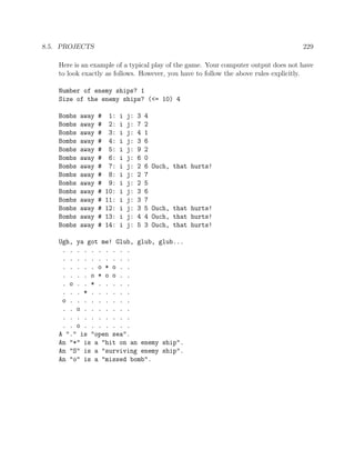 8.5. PROJECTS 229
Here is an example of a typical play of the game. Your computer output does not have
to look exactly as follows. However, you have to follow the above rules explicitly.
Number of enemy ships? 1
Size of the enemy ships? (<= 10) 4
Bombs away # 1: i j: 3 4
Bombs away # 2: i j: 7 2
Bombs away # 3: i j: 4 1
Bombs away # 4: i j: 3 6
Bombs away # 5: i j: 9 2
Bombs away # 6: i j: 6 0
Bombs away # 7: i j: 2 6 Ouch, that hurts!
Bombs away # 8: i j: 2 7
Bombs away # 9: i j: 2 5
Bombs away # 10: i j: 3 6
Bombs away # 11: i j: 3 7
Bombs away # 12: i j: 3 5 Ouch, that hurts!
Bombs away # 13: i j: 4 4 Ouch, that hurts!
Bombs away # 14: i j: 5 3 Ouch, that hurts!
Ugh, ya got me! Glub, glub, glub...
. . . . . . . . . .
. . . . . . . . . .
. . . . . o * o . .
. . . . o * o o . .
. o . . * . . . . .
. . . * . . . . . .
o . . . . . . . . .
. . o . . . . . . .
. . . . . . . . . .
. . o . . . . . . .
A "." is "open sea".
An "*" is a "hit on an enemy ship".
An "S" is a "surviving enemy ship".
An "o" is a "missed bomb".
 