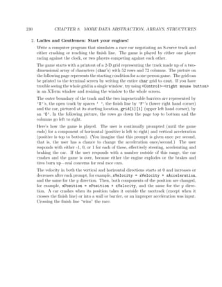 230 CHAPTER 8. MORE DATA ABSTRACTION, ARRAYS, STRUCTURES
2. Ladies and Gentlemen: Start your engines!
Write a computer program that simulates a race car negotiating an S-curve track and
either crashing or reaching the ﬁnish line. The game is played by either one player
racing against the clock, or two players competing against each other.
The game starts with a printout of a 2-D grid representing the track made up of a two-
dimensional array of characters (char’s) with 52 rows and 72 columns. The picture on
the following page represents the starting condition for a one-person game. The grid can
be printed to the terminal screen by writing the entire char grid to cout. If you have
trouble seeing the whole grid in a single window, try using <Control>-<right mouse button>
in an XTerm window and resizing the window to the whole screen.
The outer boundary of the track and the two impenetrable barriers are represented by
’X’’s, the open track by spaces ’ ’, the ﬁnish line by ’F’’s (lower right hand corner)
and the car, pictured at its starting location, grid[1][1] (upper left hand corner), by
an ’O’. In the following picture, the rows go down the page top to bottom and the
columns go left to right.
Here’s how the game is played. The user is continually prompted (until the game
ends) for a component of horizontal (positive is left to right) and vertical acceleration
(positive is top to bottom). (You imagine that this prompt is given once per second,
that is, the user has a chance to change the acceleration once/second.) The user
responds with either -1, 0, or 1 for each of these, eﬀectively steering, accelerating and
braking the car. If the user responds with a number outside of this range, the car
crashes and the game is over, because either the engine explodes or the brakes and
tires burn up—real concerns for real race cars.
The velocity in both the vertical and horizontal directions starts at 0 and increases or
decreases after each prompt, for example, xVelocity = xVelocity + xAcceleration,
and the same for the y direction. Then, both components of the position are changed,
for example, xPosition = xPosition + xVelocity, and the same for the y direc-
tion. A car crashes when its position takes it outside the racetrack (except when it
crosses the ﬁnish line) or into a wall or barrier, or an improper acceleration was input.
Crossing the ﬁnish line “wins” the race.
 