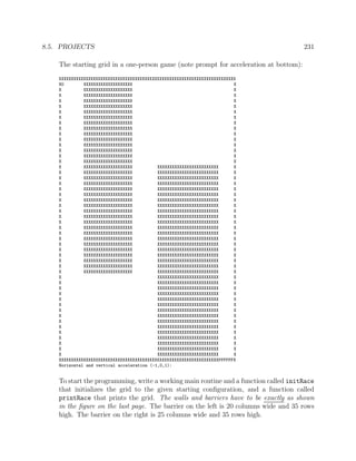8.5. PROJECTS 231
The starting grid in a one-person game (note prompt for acceleration at bottom):
XXXXXXXXXXXXXXXXXXXXXXXXXXXXXXXXXXXXXXXXXXXXXXXXXXXXXXXXXXXXXXXXXXXXXXXX
XO XXXXXXXXXXXXXXXXXXXX X
X XXXXXXXXXXXXXXXXXXXX X
X XXXXXXXXXXXXXXXXXXXX X
X XXXXXXXXXXXXXXXXXXXX X
X XXXXXXXXXXXXXXXXXXXX X
X XXXXXXXXXXXXXXXXXXXX X
X XXXXXXXXXXXXXXXXXXXX X
X XXXXXXXXXXXXXXXXXXXX X
X XXXXXXXXXXXXXXXXXXXX X
X XXXXXXXXXXXXXXXXXXXX X
X XXXXXXXXXXXXXXXXXXXX X
X XXXXXXXXXXXXXXXXXXXX X
X XXXXXXXXXXXXXXXXXXXX X
X XXXXXXXXXXXXXXXXXXXX X
X XXXXXXXXXXXXXXXXXXXX X
X XXXXXXXXXXXXXXXXXXXX XXXXXXXXXXXXXXXXXXXXXXXXX X
X XXXXXXXXXXXXXXXXXXXX XXXXXXXXXXXXXXXXXXXXXXXXX X
X XXXXXXXXXXXXXXXXXXXX XXXXXXXXXXXXXXXXXXXXXXXXX X
X XXXXXXXXXXXXXXXXXXXX XXXXXXXXXXXXXXXXXXXXXXXXX X
X XXXXXXXXXXXXXXXXXXXX XXXXXXXXXXXXXXXXXXXXXXXXX X
X XXXXXXXXXXXXXXXXXXXX XXXXXXXXXXXXXXXXXXXXXXXXX X
X XXXXXXXXXXXXXXXXXXXX XXXXXXXXXXXXXXXXXXXXXXXXX X
X XXXXXXXXXXXXXXXXXXXX XXXXXXXXXXXXXXXXXXXXXXXXX X
X XXXXXXXXXXXXXXXXXXXX XXXXXXXXXXXXXXXXXXXXXXXXX X
X XXXXXXXXXXXXXXXXXXXX XXXXXXXXXXXXXXXXXXXXXXXXX X
X XXXXXXXXXXXXXXXXXXXX XXXXXXXXXXXXXXXXXXXXXXXXX X
X XXXXXXXXXXXXXXXXXXXX XXXXXXXXXXXXXXXXXXXXXXXXX X
X XXXXXXXXXXXXXXXXXXXX XXXXXXXXXXXXXXXXXXXXXXXXX X
X XXXXXXXXXXXXXXXXXXXX XXXXXXXXXXXXXXXXXXXXXXXXX X
X XXXXXXXXXXXXXXXXXXXX XXXXXXXXXXXXXXXXXXXXXXXXX X
X XXXXXXXXXXXXXXXXXXXX XXXXXXXXXXXXXXXXXXXXXXXXX X
X XXXXXXXXXXXXXXXXXXXX XXXXXXXXXXXXXXXXXXXXXXXXX X
X XXXXXXXXXXXXXXXXXXXX XXXXXXXXXXXXXXXXXXXXXXXXX X
X XXXXXXXXXXXXXXXXXXXX XXXXXXXXXXXXXXXXXXXXXXXXX X
X XXXXXXXXXXXXXXXXXXXX XXXXXXXXXXXXXXXXXXXXXXXXX X
X XXXXXXXXXXXXXXXXXXXXXXXXX X
X XXXXXXXXXXXXXXXXXXXXXXXXX X
X XXXXXXXXXXXXXXXXXXXXXXXXX X
X XXXXXXXXXXXXXXXXXXXXXXXXX X
X XXXXXXXXXXXXXXXXXXXXXXXXX X
X XXXXXXXXXXXXXXXXXXXXXXXXX X
X XXXXXXXXXXXXXXXXXXXXXXXXX X
X XXXXXXXXXXXXXXXXXXXXXXXXX X
X XXXXXXXXXXXXXXXXXXXXXXXXX X
X XXXXXXXXXXXXXXXXXXXXXXXXX X
X XXXXXXXXXXXXXXXXXXXXXXXXX X
X XXXXXXXXXXXXXXXXXXXXXXXXX X
X XXXXXXXXXXXXXXXXXXXXXXXXX X
X XXXXXXXXXXXXXXXXXXXXXXXXX X
X XXXXXXXXXXXXXXXXXXXXXXXXX X
XXXXXXXXXXXXXXXXXXXXXXXXXXXXXXXXXXXXXXXXXXXXXXXXXXXXXXXXXXXXXXXXXFFFFFFX
Horizontal and vertical acceleration (-1,0,1):
To start the programming, write a working main routine and a function called initRace
that initializes the grid to the given starting conﬁguration, and a function called
printRace that prints the grid. The walls and barriers have to be exactly as shown
in the ﬁgure on the last page. The barrier on the left is 20 columns wide and 35 rows
high. The barrier on the right is 25 columns wide and 35 rows high.
 