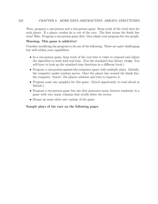 232 CHAPTER 8. MORE DATA ABSTRACTION, ARRAYS, STRUCTURES
Then, program a one-person and a two-person game. Keep track of the total time for
each player. If a player crashes he is out of the race. The ﬁrst across the ﬁnish line
wins! Hint: Program a one-person game ﬁrst, then adapt your program for two people.
Warning: This game is addictive!
Consider modifying the program to do one of the following. These are quite challenging
but well within your capabilities.
• In a one-person game, keep track of the real time it takes to respond and adjust
the algorithm to work with real time. (Use the standard time library ctime. You
will have to look up the standard time functions in a diﬀerent book.)
• Program a one-person-against-the-computer game with multiple plays. Initially,
the computer makes random moves. Once the player has crossed the ﬁnish line,
the computer “learns” the players solution and tries to improve it.
• Program some nice graphics for this game. (Good opportunity to read ahead in
Matlab.)
• Program a two-person game but one that generates many barriers randomly in a
game with very many columns that scrolls down the screen.
• Dream up some other nice variant of the game.
Sample plays of the race on the following pages
 