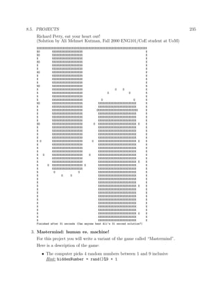 8.5. PROJECTS 235
Richard Petty, eat your heart out!
(Solution by Ali Mehmet Kutman, Fall 2000 ENG101/CoE student at UoM)
XXXXXXXXXXXXXXXXXXXXXXXXXXXXXXXXXXXXXXXXXXXXXXXXXXXXXXXXXXXXXXXXXXXXXXXX
XO XXXXXXXXXXXXXXXXXXXX X
XO XXXXXXXXXXXXXXXXXXXX X
X XXXXXXXXXXXXXXXXXXXX X
XO XXXXXXXXXXXXXXXXXXXX X
X XXXXXXXXXXXXXXXXXXXX X
X XXXXXXXXXXXXXXXXXXXX X
XO XXXXXXXXXXXXXXXXXXXX X
X XXXXXXXXXXXXXXXXXXXX X
X XXXXXXXXXXXXXXXXXXXX X
X XXXXXXXXXXXXXXXXXXXX X
XO XXXXXXXXXXXXXXXXXXXX X
X XXXXXXXXXXXXXXXXXXXX O O X
X XXXXXXXXXXXXXXXXXXXX O O X
X XXXXXXXXXXXXXXXXXXXX X
X XXXXXXXXXXXXXXXXXXXX O O X
XO XXXXXXXXXXXXXXXXXXXX XXXXXXXXXXXXXXXXXXXXXXXXX X
X XXXXXXXXXXXXXXXXXXXX XXXXXXXXXXXXXXXXXXXXXXXXX X
X XXXXXXXXXXXXXXXXXXXX OXXXXXXXXXXXXXXXXXXXXXXXXXO X
X XXXXXXXXXXXXXXXXXXXX XXXXXXXXXXXXXXXXXXXXXXXXX X
X XXXXXXXXXXXXXXXXXXXX XXXXXXXXXXXXXXXXXXXXXXXXX X
X XXXXXXXXXXXXXXXXXXXX XXXXXXXXXXXXXXXXXXXXXXXXX X
XO XXXXXXXXXXXXXXXXXXXX O XXXXXXXXXXXXXXXXXXXXXXXXX O X
X XXXXXXXXXXXXXXXXXXXX XXXXXXXXXXXXXXXXXXXXXXXXX X
X XXXXXXXXXXXXXXXXXXXX XXXXXXXXXXXXXXXXXXXXXXXXX X
X XXXXXXXXXXXXXXXXXXXX XXXXXXXXXXXXXXXXXXXXXXXXX X
X XXXXXXXXXXXXXXXXXXXX XXXXXXXXXXXXXXXXXXXXXXXXX X
X O XXXXXXXXXXXXXXXXXXXX O XXXXXXXXXXXXXXXXXXXXXXXXX O X
X XXXXXXXXXXXXXXXXXXXX XXXXXXXXXXXXXXXXXXXXXXXXX X
X XXXXXXXXXXXXXXXXXXXX XXXXXXXXXXXXXXXXXXXXXXXXX X
X XXXXXXXXXXXXXXXXXXXX XXXXXXXXXXXXXXXXXXXXXXXXX X
X O XXXXXXXXXXXXXXXXXXXX O XXXXXXXXXXXXXXXXXXXXXXXXX X
X XXXXXXXXXXXXXXXXXXXX XXXXXXXXXXXXXXXXXXXXXXXXX X
X XXXXXXXXXXXXXXXXXXXX XXXXXXXXXXXXXXXXXXXXXXXXX O X
X O XXXXXXXXXXXXXXXXXXXX O XXXXXXXXXXXXXXXXXXXXXXXXX X
X XXXXXXXXXXXXXXXXXXXX XXXXXXXXXXXXXXXXXXXXXXXXX X
X O O XXXXXXXXXXXXXXXXXXXXXXXXX X
X O O XXXXXXXXXXXXXXXXXXXXXXXXX X
X XXXXXXXXXXXXXXXXXXXXXXXXX X
X XXXXXXXXXXXXXXXXXXXXXXXXX X
X XXXXXXXXXXXXXXXXXXXXXXXXX O X
X XXXXXXXXXXXXXXXXXXXXXXXXX X
X XXXXXXXXXXXXXXXXXXXXXXXXX X
X XXXXXXXXXXXXXXXXXXXXXXXXX X
X XXXXXXXXXXXXXXXXXXXXXXXXX X
X XXXXXXXXXXXXXXXXXXXXXXXXX X
X XXXXXXXXXXXXXXXXXXXXXXXXX X
X XXXXXXXXXXXXXXXXXXXXXXXXX X
X XXXXXXXXXXXXXXXXXXXXXXXXX O X
X XXXXXXXXXXXXXXXXXXXXXXXXX X
X XXXXXXXXXXXXXXXXXXXXXXXXX X
Finished after 31 seconds (Can anyone beat Ali’s 31 second solution?)
3. Mastermind: human vs. machine!
For this project you will write a variant of the game called “Mastermind”.
Here is a description of the game:
• The computer picks 4 random numbers between 1 and 9 inclusive
Hint: hiddenNumber = rand()%9 + 1
 