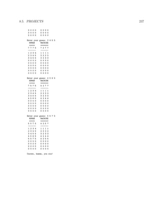 8.5. PROJECTS 237
0 0 0 0 0 0 0 0
0 0 0 0 0 0 0 0
0 0 0 0 0 0 0 0
Enter your guess: 3 4 5 5
HUMAN MACHINE
===== =======
? ? ? 5 ? 2 ? ?
------- -------
1 2 3 4 1 1 1 1
2 3 4 5 2 2 2 2
3 4 5 5 3 2 3 3
0 0 0 0 0 0 0 0
0 0 0 0 0 0 0 0
0 0 0 0 0 0 0 0
0 0 0 0 0 0 0 0
0 0 0 0 0 0 0 0
0 0 0 0 0 0 0 0
Enter your guess: 4 5 6 5
HUMAN MACHINE
===== =======
? 5 ? 5 4 2 ? ?
------- -------
1 2 3 4 1 1 1 1
2 3 4 5 2 2 2 2
3 4 5 5 3 2 3 3
4 5 6 5 4 2 4 4
0 0 0 0 0 0 0 0
0 0 0 0 0 0 0 0
0 0 0 0 0 0 0 0
0 0 0 0 0 0 0 0
0 0 0 0 0 0 0 0
Enter your guess: 5 5 7 5
HUMAN MACHINE
===== =======
5 5 7 5 4 2 5 ?
------- -------
1 2 3 4 1 1 1 1
2 3 4 5 2 2 2 2
3 4 5 5 3 2 3 3
4 5 6 5 4 2 4 4
5 5 7 5 4 2 5 5
0 0 0 0 0 0 0 0
0 0 0 0 0 0 0 0
0 0 0 0 0 0 0 0
0 0 0 0 0 0 0 0
Curses, human, you win!
 