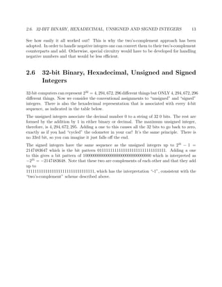 2.6. 32-BIT BINARY, HEXADECIMAL, UNSIGNED AND SIGNED INTEGERS 13
See how easily it all worked out! This is why the two’s-complement approach has been
adopted. In order to handle negative integers one can convert them to their two’s-complement
counterparts and add. Otherwise, special circuitry would have to be developed for handling
negative numbers and that would be less eﬃcient.
2.6 32-bit Binary, Hexadecimal, Unsigned and Signed
Integers
32-bit computers can represent 232
= 4, 294, 672, 296 diﬀerent things but ONLY 4, 294, 672, 296
diﬀerent things. Now we consider the conventional assignments to “unsigned” and “signed”
integers. There is also the hexadecimal representation that is associated with every 4-bit
sequence, as indicated in the table below.
The unsigned integers associate the decimal number 0 to a string of 32 0 bits. The rest are
formed by the addition by 1 in either binary or decimal. The maximum unsigned integer,
therefore, is 4, 294, 672, 295. Adding a one to this causes all the 32 bits to go back to zero,
exactly as if you had “cycled” the odometer in your car! It’s the same principle. There is
no 33rd bit, so you can imagine it just falls oﬀ the end.
The signed integers have the same sequence as the unsigned integers up to 231
− 1 =
2147483647 which is the bit pattern 01111111111111111111111111111111. Adding a one
to this gives a bit pattern of 10000000000000000000000000000000 which is interpreted as
−231
= −2147483648. Note that these two are complements of each other and that they add
up to
11111111111111111111111111111111, which has the interpretation “-1”, consistent with the
“two’s-complement” scheme described above.
 