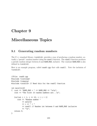 Chapter 9
Miscellaneous Topics
9.1 Generating random numbers
The C++ standard library, <cstdlib>, provides a way of producing a random number, ac-
tually a “pseudo” random number using the rand() function. The rand() function produces
a pseudo random integer between 0 and RAND MAX, inclusive. The constant RAND MAX is also
deﬁned in <cstdlib>.
Here is an example program, called rand0.cpp that calls rand(). Note the inclusion of
<cstdlib>.
//File: rand0.cpp
#include <iostream>
#include <iomanip>
#include <cstdlib> // Need this for the rand() function
int main(void)
{ cout << "RAND_MAX = " << RAND_MAX << "nn";
cout << "The first 10 random numbers are...n";
for(int i = 1; i <= 10; i = i + 1)
cout << "Random number "
<< setw(2)
<< i << " = "
<< rand() // Random int between 0 and RAND_MAX inclusive
<< "n";
return 0;
}
239
 