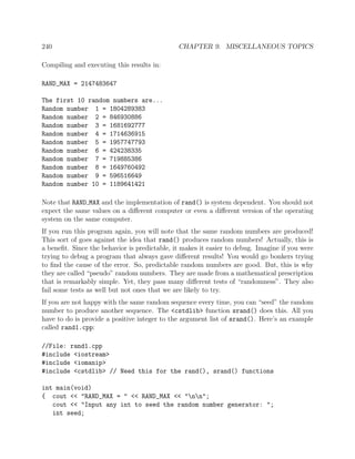 240 CHAPTER 9. MISCELLANEOUS TOPICS
Compiling and executing this results in:
RAND_MAX = 2147483647
The first 10 random numbers are...
Random number 1 = 1804289383
Random number 2 = 846930886
Random number 3 = 1681692777
Random number 4 = 1714636915
Random number 5 = 1957747793
Random number 6 = 424238335
Random number 7 = 719885386
Random number 8 = 1649760492
Random number 9 = 596516649
Random number 10 = 1189641421
Note that RAND MAX and the implementation of rand() is system dependent. You should not
expect the same values on a diﬀerent computer or even a diﬀerent version of the operating
system on the same computer.
If you run this program again, you will note that the same random numbers are produced!
This sort of goes against the idea that rand() produces random numbers! Actually, this is
a beneﬁt. Since the behavior is predictable, it makes it easier to debug. Imagine if you were
trying to debug a program that always gave diﬀerent results! You would go bonkers trying
to ﬁnd the cause of the error. So, predictable random numbers are good. But, this is why
they are called “pseudo” random numbers. They are made from a mathematical prescription
that is remarkably simple. Yet, they pass many diﬀerent tests of “randomness”. They also
fail some tests as well but not ones that we are likely to try.
If you are not happy with the same random sequence every time, you can “seed” the random
number to produce another sequence. The <cstdlib> function srand() does this. All you
have to do is provide a positive integer to the argument list of srand(). Here’s an example
called rand1.cpp:
//File: rand1.cpp
#include <iostream>
#include <iomanip>
#include <cstdlib> // Need this for the rand(), srand() functions
int main(void)
{ cout << "RAND_MAX = " << RAND_MAX << "nn";
cout << "Input any int to seed the random number generator: ";
int seed;
 