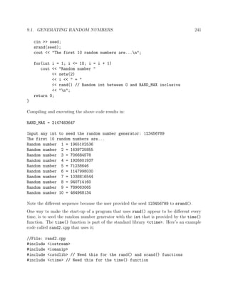 9.1. GENERATING RANDOM NUMBERS 241
cin >> seed;
srand(seed);
cout << "The first 10 random numbers are...n";
for(int i = 1; i <= 10; i = i + 1)
cout << "Random number "
<< setw(2)
<< i << " = "
<< rand() // Random int between 0 and RAND_MAX inclusive
<< "n";
return 0;
}
Compiling and executing the above code results in:
RAND_MAX = 2147483647
Input any int to seed the random number generator: 123456789
The first 10 random numbers are...
Random number 1 = 1965102536
Random number 2 = 1639725855
Random number 3 = 706684578
Random number 4 = 1926601937
Random number 5 = 71238646
Random number 6 = 1147998030
Random number 7 = 1038816544
Random number 8 = 940714160
Random number 9 = 789063065
Random number 10 = 464968134
Note the diﬀerent sequence because the user provided the seed 123456789 to srand().
One way to make the start-up of a program that uses rand() appear to be diﬀerent every
time, is to seed the random number generator with the int that is provided by the time()
function. The time() function is part of the standard library <ctime>. Here’s an example
code called rand2.cpp that uses it:
//File: rand2.cpp
#include <iostream>
#include <iomanip>
#include <cstdlib> // Need this for the rand() and srand() functions
#include <ctime> // Need this for the time() function
 