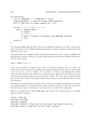 242 CHAPTER 9. MISCELLANEOUS TOPICS
int main(void)
{ cout << "RAND_MAX = " << RAND_MAX << "nn";
srand(time(NULL)); // Seed the random number generator
cout << "The first 10 random numbers are...n";
for(int i = 1; i <= 10; i = i + 1)
cout << "Random number "
<< setw(2)
<< i << " = "
<< rand() // Random int between 0 and RAND_MAX inclusive
<< "n";
return 0;
}
Try running rand2.cpp and verify that you get diﬀerent numbers every time. This unique
start-up feature is very useful for programming games, in order to produce a game that starts
diﬀerently every time.
The interesting uses of rand() involve making decisions based on the output of rand() and
this simulates random behavior. In many applications you can use the modulus function to
do this. For example,
card = rand() % 13 + 1
has a one in 13 chance of being a one, a one in 13 chance of being a two, etc. Thus, you
could use the above statement to simulate the random dealing of cards and you could assign
a one to an “ace”, a 2 to a “deuce”, 11 to a “jack”, etc. If you were dealing with a ﬁnite
series of cards, however, you would have to take some care that you do not deal, say, 5 aces
and that would require some extra care with the coding. We won’t go into further detail
here on this topic except to say that dealing 5 aces can get you into BIG trouble in certain
circumstances.
Another way of using random numbers, more common to scientiﬁc disciplines, is to convert
the random integer to a random double or ﬂoat, usually converted so that the number lies
between 0 and 1 (may be inclusive or exclusive of one or both of the endpoints).
Here is an example code, called rand3.cpp, that converts the random integer to a double
between 0 and 1 inclusive:
//File: rand3.cpp
#include <iostream>
#include <iomanip>
#include <cstdlib> // Need this for the rand() and srand() functions
#include <ctime> // Need this for the time() function
 