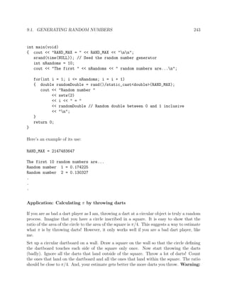 9.1. GENERATING RANDOM NUMBERS 243
int main(void)
{ cout << "RAND_MAX = " << RAND_MAX << "nn";
srand(time(NULL)); // Seed the random number generator
int nRandoms = 10;
cout << "The first " << nRandoms << " random numbers are...n";
for(int i = 1; i <= nRandoms; i = i + 1)
{ double randomDouble = rand()/static_cast<double>(RAND_MAX);
cout << "Random number "
<< setw(2)
<< i << " = "
<< randomDouble // Random double between 0 and 1 inclusive
<< "n";
}
return 0;
}
Here’s an example of its use:
RAND_MAX = 2147483647
The first 10 random numbers are...
Random number 1 = 0.174225
Random number 2 = 0.130327
.
.
.
Application: Calculating π by throwing darts
If you are as bad a dart player as I am, throwing a dart at a circular object is truly a random
process. Imagine that you have a circle inscribed in a square. It is easy to show that the
ratio of the area of the circle to the area of the square is π/4. This suggests a way to estimate
what π is by throwing darts! However, it only works well if you are a bad dart player, like
me.
Set up a circular dartboard on a wall. Draw a square on the wall so that the circle deﬁning
the dartboard touches each side of the square only once. Now start throwing the darts
(badly). Ignore all the darts that land outside of the square. Throw a lot of darts! Count
the ones that land on the dartboard and all the ones that land within the square. The ratio
should be close to π/4. And, your estimate gets better the more darts you throw. Warning:
 