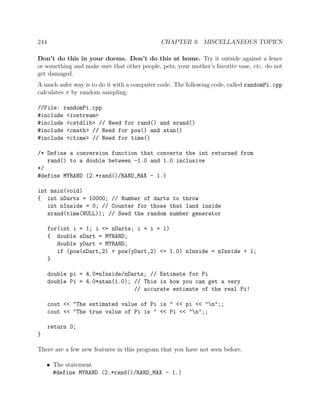 244 CHAPTER 9. MISCELLANEOUS TOPICS
Don’t do this in your dorms. Don’t do this at home. Try it outside against a fence
or something and make sure that other people, pets, your mother’s favorite vase, etc. do not
get damaged.
A much safer way is to do it with a computer code. The following code, called randomPi.cpp
calculates π by random sampling:
//File: randomPi.cpp
#include <iostream>
#include <cstdlib> // Need for rand() and srand()
#include <cmath> // Need for pow() and atan()
#include <ctime> // Need for time()
/* Define a conversion function that converts the int returned from
rand() to a double between -1.0 and 1.0 inclusive
*/
#define MYRAND (2.*rand()/RAND_MAX - 1.)
int main(void)
{ int nDarts = 10000; // Number of darts to throw
int nInside = 0; // Counter for those that land inside
srand(time(NULL)); // Seed the random number generator
for(int i = 1; i <= nDarts; i = i + 1)
{ double xDart = MYRAND;
double yDart = MYRAND;
if (pow(xDart,2) + pow(yDart,2) <= 1.0) nInside = nInside + 1;
}
double pi = 4.0*nInside/nDarts; // Estimate for Pi
double Pi = 4.0*atan(1.0); // This is how you can get a very
// accurate estimate of the real Pi!
cout << "The estimated value of Pi is " << pi << "n";;
cout << "The true value of Pi is " << Pi << "n";;
return 0;
}
There are a few new features in this program that you have not seen before.
• The statement
#define MYRAND (2.*rand()/RAND_MAX - 1.)
 