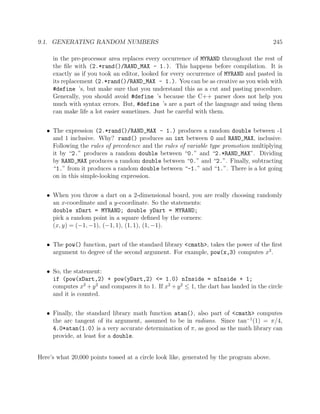 9.1. GENERATING RANDOM NUMBERS 245
in the pre-processor area replaces every occurrence of MYRAND throughout the rest of
the ﬁle with (2.*rand()/RAND_MAX - 1.). This happens before compilation. It is
exactly as if you took an editor, looked for every occurrence of MYRAND and pasted in
its replacement (2.*rand()/RAND_MAX - 1.). You can be as creative as you wish with
#define ’s, but make sure that you understand this as a cut and pasting procedure.
Generally, you should avoid #define ’s because the C++ parser does not help you
much with syntax errors. But, #define ’s are a part of the language and using them
can make life a lot easier sometimes. Just be careful with them.
• The expression (2.*rand()/RAND_MAX - 1.) produces a random double between -1
and 1 inclusive. Why? rand() produces an int between 0 and RAND_MAX, inclusive.
Following the rules of precedence and the rules of variable type promotion multiplying
it by “2.” produces a random double between “0.” and “2.*RAND_MAX”. Dividing
by RAND_MAX produces a random double between “0.” and “2.”. Finally, subtracting
“1.” from it produces a random double between “-1.” and “1.”. There is a lot going
on in this simple-looking expression.
• When you throw a dart on a 2-dimensional board, you are really choosing randomly
an x-coordinate and a y-coordinate. So the statements:
double xDart = MYRAND; double yDart = MYRAND;
pick a random point in a square deﬁned by the corners:
(x, y) = (−1, −1), (−1, 1), (1, 1), (1, −1).
• The pow() function, part of the standard library <cmath>, takes the power of the ﬁrst
argument to degree of the second argument. For example, pow(x,3) computes x3
.
• So, the statement:
if (pow(xDart,2) + pow(yDart,2) <= 1.0) nInside = nInside + 1;
computes x2
+y2
and compares it to 1. If x2
+y2
≤ 1, the dart has landed in the circle
and it is counted.
• Finally, the standard library math function atan(), also part of <cmath> computes
the arc tangent of its argument, assumed to be in radians. Since tan−1
(1) = π/4,
4.0*atan(1.0) is a very accurate determination of π, as good as the math library can
provide, at least for a double.
Here’s what 20,000 points tossed at a circle look like, generated by the program above.
 