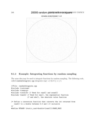 246 CHAPTER 9. MISCELLANEOUS TOPICS20000 random points within a square
n(inside circle)/n(total) = π/4
9.1.1 Example: Integrating functions by random sampling
The same idea may be used to integrate functions by random sampling. The following code,
called randomIntegrate.cpp integrates exp(−x) for 0 ≤ x ≤ 1.
//File: randomIntegrate.cpp
#include <iostream>
#include <iomanip>
#include <cstdlib> // Need for rand() and srand()
#include <cmath> // Need for exp(), the exponential function
// and abs(), the absolute value function
/* Define a conversion function that converts the int returned from
rand() to a double between 0.0 and 1.0 inclusive
*/
#define MYRAND (static_cast<double>(rand())/RAND_MAX)
 