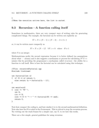 9.3. RECURSION—A FUNCTION CALLING ITSELF 249
}
//When the execution arrives here, the list is sorted.
9.3 Recursion—A function calling itself
Sometimes in mathematics, there are very compact ways of writing rules for generating
complicated things. For example, the factorial can be written out explicitly as:
N! = N × (N − 1) × (N − 2) · · ·3 × 2 × 1
or, it can be written more compactly as
N! = N × (N − 1)! ∀N >= 0 where 0! ≡ 1
where N is an integer.
Mathematicians prefer the second expression because it is better deﬁned (no assumptions
about what · · · means) and it also suggests a mechanism or process for calculating N! C++
mimics this by providing the programmer a mechanism called recursion—the ability for a
function to call itself. Here is how the factorial can be calculated using this technique.
//File: recursiveFactorial.cpp
#include <iostream>
int factorial(int n)
{ if (0 == n) return 1;
else return (n * factorial(n - 1));
}
int main(void)
{ cout << "N? ";
int N;
cin >> N;
cout << N << "! = " << factorial(N) << endl;
return 0;
}
Note how compact the coding is, and how similar it is to the second mathematical deﬁnition.
Note also how the 0! is coded in the if statement. This is critical to stop the recursion process.
Try writing out the stack frames for a simple case, say 5!, to see how this works.
There are a few simple, general guidelines for using recursion:
 