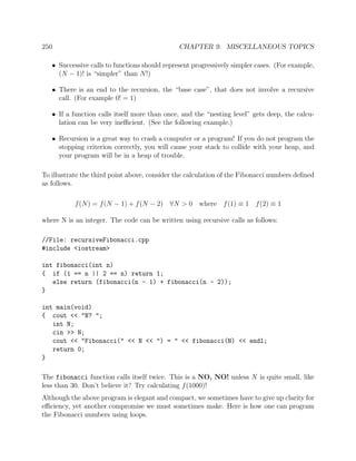 250 CHAPTER 9. MISCELLANEOUS TOPICS
• Successive calls to functions should represent progressively simpler cases. (For example,
(N − 1)! is “simpler” than N!)
• There is an end to the recursion, the “base case”, that does not involve a recursive
call. (For example 0! = 1)
• If a function calls itself more than once, and the “nesting level” gets deep, the calcu-
lation can be very ineﬃcient. (See the following example.)
• Recursion is a great way to crash a computer or a program! If you do not program the
stopping criterion correctly, you will cause your stack to collide with your heap, and
your program will be in a heap of trouble.
To illustrate the third point above, consider the calculation of the Fibonacci numbers deﬁned
as follows.
f(N) = f(N − 1) + f(N − 2) ∀N > 0 where f(1) ≡ 1 f(2) ≡ 1
where N is an integer. The code can be written using recursive calls as follows:
//File: recursiveFibonacci.cpp
#include <iostream>
int fibonacci(int n)
{ if (1 == n || 2 == n) return 1;
else return (fibonacci(n - 1) + fibonacci(n - 2));
}
int main(void)
{ cout << "N? ";
int N;
cin >> N;
cout << "Fibonacci(" << N << ") = " << fibonacci(N) << endl;
return 0;
}
The fibonacci function calls itself twice. This is a NO, NO! unless N is quite small, like
less than 30. Don’t believe it? Try calculating f(1000)!
Although the above program is elegant and compact, we sometimes have to give up clarity for
eﬃciency, yet another compromise we must sometimes make. Here is how one can program
the Fibonacci numbers using loops.
 