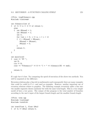 9.3. RECURSION—A FUNCTION CALLING ITSELF 251
//File: loopFibonacci.cpp
#include <iostream>
int fibonacci(int n)
{ if (1 == n || 2 == n) return 1;
else
{ int fMinus2 = 1;
int fMinus1 = 1;
int f;
for (int i = 3; i <= n; i = i + 1)
{ f = fMinus2 + fMinus1;
fMinus2 = fMinus1;
fMinus1 = f;
}
return f;
}
}
int main(void)
{ cout << "N? ";
int N;
cin >> N;
cout << "Fibonacci(" << N << ") = " << fibonacci(N) << endl;
return 0;
}
It’s ugly but it’s fast. Try comparing the speed of execution of the above two methods. You
will be surprised at the diﬀerence.
Recursion relations play a big role in mathematics and consequently there are many examples
that could be coded in C++ and used as examples. However, another important use of
recursion relations relates to graphics. The following example recursively splits a line into
two smaller segments chosen randomly but with the same total length. This is a very simple
model of how a tree grows. The output of this program is the total number of branches
according to the user’s input of the largest branch length and the smallest branch length.
//File: tree.cpp
#include <iostream>
#include <cstdlib>
int tree(float L, float LMin)
{ if (L <= LMin) return 0;
 