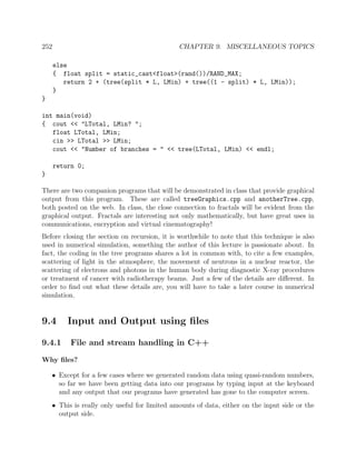 252 CHAPTER 9. MISCELLANEOUS TOPICS
else
{ float split = static_cast<float>(rand())/RAND_MAX;
return 2 + (tree(split * L, LMin) + tree((1 - split) * L, LMin));
}
}
int main(void)
{ cout << "LTotal, LMin? ";
float LTotal, LMin;
cin >> LTotal >> LMin;
cout << "Number of branches = " << tree(LTotal, LMin) << endl;
return 0;
}
There are two companion programs that will be demonstrated in class that provide graphical
output from this program. These are called treeGraphics.cpp and anotherTree.cpp,
both posted on the web. In class, the close connection to fractals will be evident from the
graphical output. Fractals are interesting not only mathematically, but have great uses in
communications, encryption and virtual cinematography!
Before closing the section on recursion, it is worthwhile to note that this technique is also
used in numerical simulation, something the author of this lecture is passionate about. In
fact, the coding in the tree programs shares a lot in common with, to cite a few examples,
scattering of light in the atmosphere, the movement of neutrons in a nuclear reactor, the
scattering of electrons and photons in the human body during diagnostic X-ray procedures
or treatment of cancer with radiotherapy beams. Just a few of the details are diﬀerent. In
order to ﬁnd out what these details are, you will have to take a later course in numerical
simulation.
9.4 Input and Output using ﬁles
9.4.1 File and stream handling in C++
Why ﬁles?
• Except for a few cases where we generated random data using quasi-random numbers,
so far we have been getting data into our programs by typing input at the keyboard
and any output that our programs have generated has gone to the computer screen.
• This is really only useful for limited amounts of data, either on the input side or the
output side.
 