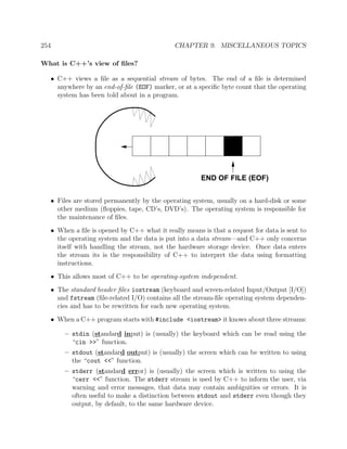 254 CHAPTER 9. MISCELLANEOUS TOPICS
What is C++’s view of ﬁles?
• C++ views a ﬁle as a sequential stream of bytes. The end of a ﬁle is determined
anywhere by an end-of-ﬁle (EOF) marker, or at a speciﬁc byte count that the operating
system has been told about in a program.
END OF FILE (EOF)
• Files are stored permanently by the operating system, usually on a hard-disk or some
other medium (ﬂoppies, tape, CD’s, DVD’s). The operating system is responsible for
the maintenance of ﬁles.
• When a ﬁle is opened by C++ what it really means is that a request for data is sent to
the operating system and the data is put into a data stream—and C++ only concerns
itself with handling the stream, not the hardware storage device. Once data enters
the stream its is the responsibility of C++ to interpret the data using formatting
instructions.
• This allows most of C++ to be operating-system independent.
• The standard header ﬁles iostream (keyboard and screen-related Input/Output [I/O])
and fstream (ﬁle-related I/O) contains all the stream-ﬁle operating system dependen-
cies and has to be rewritten for each new operating system.
• When a C++ program starts with #include <iostream> it knows about three streams:
– stdin (standard input) is (usually) the keyboard which can be read using the
“cin >>” function.
– stdout (standard output) is (usually) the screen which can be written to using
the “cout <<” function.
– stderr (standard error) is (usually) the screen which is written to using the
“cerr <<” function. The stderr stream is used by C++ to inform the user, via
warning and error messages, that data may contain ambiguities or errors. It is
often useful to make a distinction between stdout and stderr even though they
output, by default, to the same hardware device.
 