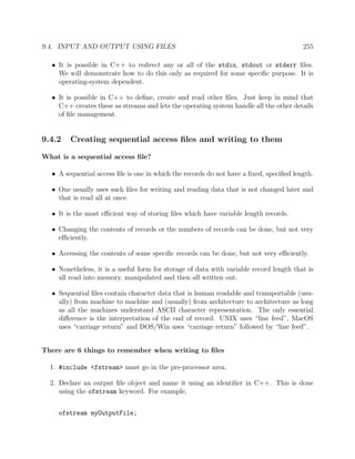 9.4. INPUT AND OUTPUT USING FILES 255
• It is possible in C++ to redirect any or all of the stdin, stdout or stderr ﬁles.
We will demonstrate how to do this only as required for some speciﬁc purpose. It is
operating-system dependent.
• It is possible in C++ to deﬁne, create and read other ﬁles. Just keep in mind that
C++ creates these as streams and lets the operating system handle all the other details
of ﬁle management.
9.4.2 Creating sequential access ﬁles and writing to them
What is a sequential access ﬁle?
• A sequential access ﬁle is one in which the records do not have a ﬁxed, speciﬁed length.
• One usually uses such ﬁles for writing and reading data that is not changed later and
that is read all at once.
• It is the most eﬃcient way of storing ﬁles which have variable length records.
• Changing the contents of records or the numbers of records can be done, but not very
eﬃciently.
• Accessing the contents of some speciﬁc records can be done, but not very eﬃciently.
• Nonetheless, it is a useful form for storage of data with variable record length that is
all read into memory, manipulated and then all written out.
• Sequential ﬁles contain character data that is human readable and transportable (usu-
ally) from machine to machine and (usually) from architecture to architecture as long
as all the machines understand ASCII character representation. The only essential
diﬀerence is the interpretation of the end of record. UNIX uses “line feed”, MacOS
uses “carriage return” and DOS/Win uses “carriage return” followed by “line feed”.
There are 6 things to remember when writing to ﬁles
1. #include <fstream> must go in the pre-processor area.
2. Declare an output ﬁle object and name it using an identiﬁer in C++. This is done
using the ofstream keyword. For example,
ofstream myOutputFile;
 