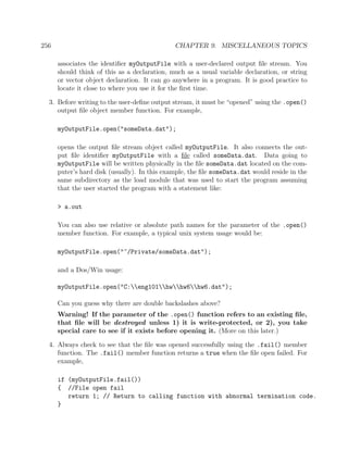 256 CHAPTER 9. MISCELLANEOUS TOPICS
associates the identiﬁer myOutputFile with a user-declared output ﬁle stream. You
should think of this as a declaration, much as a usual variable declaration, or string
or vector object declaration. It can go anywhere in a program. It is good practice to
locate it close to where you use it for the ﬁrst time.
3. Before writing to the user-deﬁne output stream, it must be “opened” using the .open()
output ﬁle object member function. For example,
myOutputFile.open("someData.dat");
opens the output ﬁle stream object called myOutputFile. It also connects the out-
put ﬁle identiﬁer myOutputFile with a ﬁle called someData.dat. Data going to
myOutputFile will be written physically in the ﬁle someData.dat located on the com-
puter’s hard disk (usually). In this example, the ﬁle someData.dat would reside in the
same subdirectory as the load module that was used to start the program assuming
that the user started the program with a statement like:
> a.out
You can also use relative or absolute path names for the parameter of the .open()
member function. For example, a typical unix system usage would be:
myOutputFile.open("~/Private/someData.dat");
and a Dos/Win usage:
myOutputFile.open("C:eng101hwhw6hw6.dat");
Can you guess why there are double backslashes above?
Warning! If the parameter of the .open() function refers to an existing ﬁle,
that ﬁle will be destroyed unless 1) it is write-protected, or 2), you take
special care to see if it exists before opening it. (More on this later.)
4. Always check to see that the ﬁle was opened successfully using the .fail() member
function. The .fail() member function returns a true when the ﬁle open failed. For
example,
if (myOutputFile.fail())
{ //File open fail
return 1; // Return to calling function with abnormal termination code.
}
 