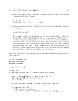 9.4. INPUT AND OUTPUT USING FILES 257
5. Write to the output stream. Remember it is just a stream, just like cout, but with
your own identiﬁer. For example,
int i = 1, j = 2;
myOutputFile << i << ", " << j << endl;
6. When you are ﬁnished writing to the ﬁle, close the ﬁle using .close member function.
For example,
myOutputFile.close();
The .close() member function disconnects the output stream object, in this case,
myOutputFile, with the physical ﬁle, in this case, someData.dat. Although the ter-
mination of a program will properly close all ﬁles that it opened, it is a good idea to
close ﬁles as soon as you are ﬁnished with them. This frees up some system resources
for other programs and in the event of a system crash, closed ﬁles are left intact or
may be recovered more easily. Files left unclosed during a system crash may be left
incomplete. (This is somewhat system dependent and dependent upon how sudden
the crash is. Power failures are particularly nasty in this regard.)
Here is an example called fileOutput.cpp that illustrates all these concepts, plus a few
other concepts.
//File: fileOutput.cpp
#include <iostream>
#include <fstream>
using namespace std;
int main(void)
{ ofstream myOutputFile; // Create an output file object
cout << "What filename do you want to write to: ";
char fileName[20]; // 1D array of chars
cin >> fileName;
myOutputFile.open(fileName); //Connect the stream to the file
if (myOutputFile.fail())
{ // File could not be opened
cerr << "File called " << fileName << " could not be opened.n";
 