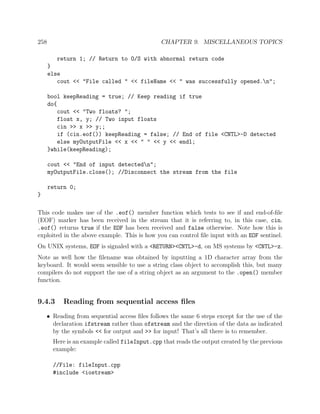258 CHAPTER 9. MISCELLANEOUS TOPICS
return 1; // Return to O/S with abnormal return code
}
else
cout << "File called " << fileName << " was successfully opened.n";
bool keepReading = true; // Keep reading if true
do{
cout << "Two floats? ";
float x, y; // Two input floats
cin >> x >> y;;
if (cin.eof()) keepReading = false; // End of file <CNTL>-D detected
else myOutputFile << x << " " << y << endl;
}while(keepReading);
cout << "End of input detectedn";
myOutputFile.close(); //Disconnect the stream from the file
return 0;
}
This code makes use of the .eof() member function which tests to see if and end-of-ﬁle
(EOF) marker has been received in the stream that it is referring to, in this case, cin.
.eof() returns true if the EOF has been received and false otherwise. Note how this is
exploited in the above example. This is how you can control ﬁle input with an EOF sentinel.
On UNIX systems, EOF is signaled with a <RETURN><CNTL>-d, on MS systems by <CNTL>-z.
Note as well how the ﬁlename was obtained by inputting a 1D character array from the
keyboard. It would seem sensible to use a string class object to accomplish this, but many
compilers do not support the use of a string object as an argument to the .open() member
function.
9.4.3 Reading from sequential access ﬁles
• Reading from sequential access ﬁles follows the same 6 steps except for the use of the
declaration ifstream rather than ofstream and the direction of the data as indicated
by the symbols << for output and >> for input! That’s all there is to remember.
Here is an example called fileInput.cpp that reads the output created by the previous
example:
//File: fileInput.cpp
#include <iostream>
 