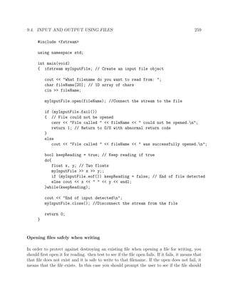 9.4. INPUT AND OUTPUT USING FILES 259
#include <fstream>
using namespace std;
int main(void)
{ ifstream myInputFile; // Create an input file object
cout << "What filename do you want to read from: ";
char fileName[20]; // 1D array of chars
cin >> fileName;
myInputFile.open(fileName); //Connect the stream to the file
if (myInputFile.fail())
{ // File could not be opened
cerr << "File called " << fileName << " could not be opened.n";
return 1; // Return to O/S with abnormal return code
}
else
cout << "File called " << fileName << " was successfully opened.n";
bool keepReading = true; // Keep reading if true
do{
float x, y; // Two floats
myInputFile >> x >> y;;
if (myInputFile.eof()) keepReading = false; // End of file detected
else cout << x << " " << y << endl;
}while(keepReading);
cout << "End of input detectedn";
myInputFile.close(); //Disconnect the stream from the file
return 0;
}
Opening ﬁles safely when writing
In order to protect against destroying an existing ﬁle when opening a ﬁle for writing, you
should ﬁrst open it for reading. then test to see if the ﬁle open fails. If it fails, it means that
that ﬁle does not exist and it is safe to write to that ﬁlename. If the open does not fail, it
means that the ﬁle exists. In this case you should prompt the user to see if the ﬁle should
 