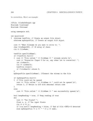 260 CHAPTER 9. MISCELLANEOUS TOPICS
be overwritten. Here’s an example:
//File: fileSafeOutput.cpp
#include <iostream>
#include <fstream>
using namespace std;
int main(void)
{ ifstream testFile; // Create an output file object
ofstream myOutputFile; // Create an output file object
cout << "What filename do you want to write to: ";
char fileName[20]; // 1D array of chars
cin >> fileName;
testFile.open(fileName);
if (!testFile.fail())
{ cout << "File called " << fileName << " already exists.n";
cout << "Overwrite (Input 0 for no, any other int to overwrite): ";
int clobberIt;
cin >> clobberIt;
testFile.close();
if (!clobberIt) return 0;
}
myOutputFile.open(fileName); //Connect the stream to the file
if (myOutputFile.fail())
{ // File could not be opened
cerr << "File called " << fileName << " could not be opened.n";
return 1; // Return to O/S with abnormal return code
}
else
cout << "File called " << fileName << " was successfully opened.n";
bool keepReading = true; // Keep reading if true
do{
cout << "Two floats? ";
float x, y; // Two input floats
cin >> x >> y;;
if (cin.eof()) keepReading = false; // End of file <CNTL>-D detected
else myOutputFile << x << " " << y << endl;
 