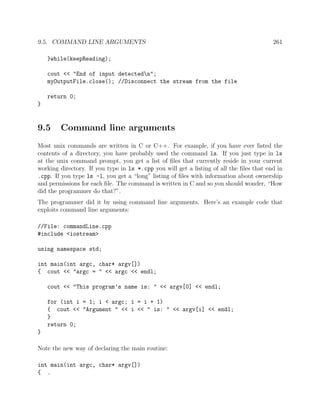 9.5. COMMAND LINE ARGUMENTS 261
}while(keepReading);
cout << "End of input detectedn";
myOutputFile.close(); //Disconnect the stream from the file
return 0;
}
9.5 Command line arguments
Most unix commands are written in C or C++. For example, if you have ever listed the
contents of a directory, you have probably used the command ls. If you just type in ls
at the unix command prompt, you get a list of ﬁles that currently reside in your current
working directory. If you type in ls *.cpp you will get a listing of all the ﬁles that end in
.cpp. If you type ls -l, you get a “long” listing of ﬁles with information about ownership
and permissions for each ﬁle. The command is written in C and so you should wonder, “How
did the programmer do that?”.
The programmer did it by using command line arguments. Here’s an example code that
exploits command line arguments:
//File: commandLine.cpp
#include <iostream>
using namespace std;
int main(int argc, char* argv[])
{ cout << "argc = " << argc << endl;
cout << "This program’s name is: " << argv[0] << endl;
for (int i = 1; i < argc; i = i + 1)
{ cout << "Argument " << i << " is: " << argv[i] << endl;
}
return 0;
}
Note the new way of declaring the main routine:
int main(int argc, char* argv[])
{ .
 