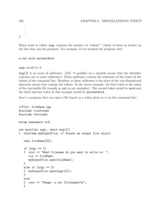262 CHAPTER 9. MISCELLANEOUS TOPICS
.
.
}
When main is called, argc contains the number of “tokens”” (think of these as words) on
the line that ran the program. For example, if you invoked the program with
a.out word anotherWord
argc would be 3.
argv[] is an array of addresses. (The “* qualiﬁer on a variable means that the identiﬁer
contains one or more addresses.) These addresses contain the addresses of the starts of the
tokens of the command line. Resident at these addresses is the start of the one-dimensional
character arrays that contain the tokens. In the above example, the ﬁrst token is the name
of the executable ﬁle (usually a.out in our examples). The second token would be word and
the third and last token in this example would be anotherWord.
here’s a program that can open a ﬁle based on a token given to it on the command line:
//File: fileOpen.cpp
#include <iostream>
#include <fstream>
using namespace std;
int main(int argc, char* argv[])
{ ofstream myOutputFile; // Create an output file object
char fileName[20];
if (argc == 1)
{ cout << "What filename do you want to write to: ";
cin >> fileName;
myOutputFile.open(fileName);
}
else if (argc == 2)
{ myOutputFile.open(argv[1]);
}
else
{ cerr << "Usage: a.out [filename]n";
}
 