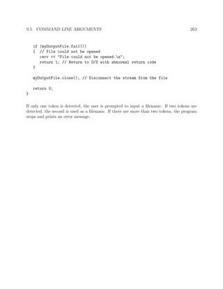 9.5. COMMAND LINE ARGUMENTS 263
if (myOutputFile.fail())
{ // File could not be opened
cerr << "File could not be opened.n";
return 1; // Return to O/S with abnormal return code
}
myOutputFile.close(); // Disconnect the stream from the file
return 0;
}
If only one token is detected, the user is prompted to input a ﬁlename. If two tokens are
detected, the second is used as a ﬁlename. If there are more than two tokens, the program
stops and prints an error message.
 