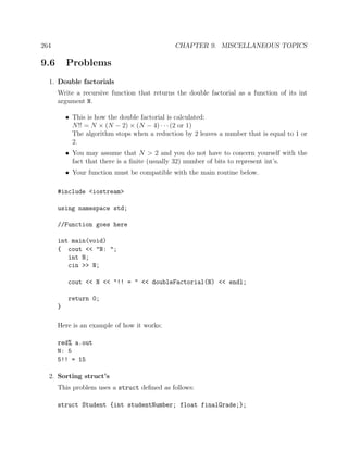 264 CHAPTER 9. MISCELLANEOUS TOPICS
9.6 Problems
1. Double factorials
Write a recursive function that returns the double factorial as a function of its int
argument N.
• This is how the double factorial is calculated:
N!! = N × (N − 2) × (N − 4) · · ·(2 or 1)
The algorithm stops when a reduction by 2 leaves a number that is equal to 1 or
2.
• You may assume that N > 2 and you do not have to concern yourself with the
fact that there is a ﬁnite (usually 32) number of bits to represent int’s.
• Your function must be compatible with the main routine below.
#include <iostream>
using namespace std;
//Function goes here
int main(void)
{ cout << "N: ";
int N;
cin >> N;
cout << N << "!! = " << doubleFactorial(N) << endl;
return 0;
}
Here is an example of how it works:
red% a.out
N: 5
5!! = 15
2. Sorting struct’s
This problem uses a struct deﬁned as follows:
struct Student {int studentNumber; float finalGrade;};
 