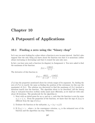 Chapter 10
A Potpourri of Applications
10.1 Finding a zero using the “binary chop”
Let’s say you were looking for a place where a function is zero in some interval. And let’s also
suppose that the only thing you knew about the function was that it is monotonic (either
always increasing or decreasing) and that it crossed the axis only once.
In fact, you have seen such a function (in disguise) in Assignment 4. You were asked to ﬁnd
the maximum of the function:
f(x) =
x sin(x)
1 + x
.
The derivative of this function is:
f (x) =
sin(x)
(1 + x)2
+
x cos(x)
1 + x
.
f (x) has the properties mentioned above for certain ranges of its argument. So, ﬁnding the
zero of f (x) is exactly the same as ﬁnding the position of the extremum (in this case the
maximum) of f(x). The solution you discovered to ﬁnd the maximum of f(x) involved a
laborious search over the function. The algorithm about to be described, call the binary
chop or mid-point bisection method, works much more eﬃciently, as we shall see with only
about 40 iterations. The pseudocode for the algorithm is:
1. Start with an initial guess for an x0 and an x1 such that the function is zero for some
x0 ≤ x ≤ x1. From the properties of the function, we know that the sign of f(x0) is
diﬀerent from the sign of f(x1).
2. Evaluate the function at the mid-point, xm = (x0 + x1)/2.
3. If f(xm) < , where is the convergence criterion, xm is the estimated zero of the
function and the algorithm can stop. Otherwise,
267
 