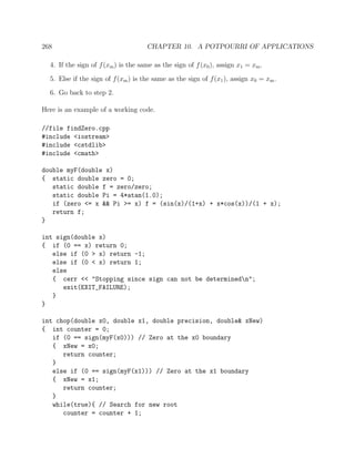 268 CHAPTER 10. A POTPOURRI OF APPLICATIONS
4. If the sign of f(xm) is the same as the sign of f(x0), assign x1 = xm.
5. Else if the sign of f(xm) is the same as the sign of f(x1), assign x0 = xm.
6. Go back to step 2.
Here is an example of a working code.
//file findZero.cpp
#include <iostream>
#include <cstdlib>
#include <cmath>
double myF(double x)
{ static double zero = 0;
static double f = zero/zero;
static double Pi = 4*atan(1.0);
if (zero <= x && Pi >= x) f = (sin(x)/(1+x) + x*cos(x))/(1 + x);
return f;
}
int sign(double x)
{ if (0 == x) return 0;
else if (0 > x) return -1;
else if (0 < x) return 1;
else
{ cerr << "Stopping since sign can not be determinedn";
exit(EXIT_FAILURE);
}
}
int chop(double x0, double x1, double precision, double& xNew)
{ int counter = 0;
if (0 == sign(myF(x0))) // Zero at the x0 boundary
{ xNew = x0;
return counter;
}
else if (0 == sign(myF(x1))) // Zero at the x1 boundary
{ xNew = x1;
return counter;
}
while(true){ // Search for new root
counter = counter + 1;
 