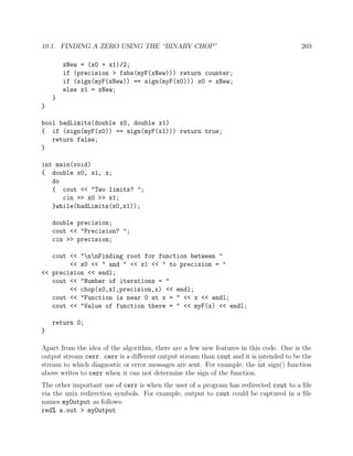 10.1. FINDING A ZERO USING THE “BINARY CHOP” 269
xNew = (x0 + x1)/2;
if (precision > fabs(myF(xNew))) return counter;
if (sign(myF(xNew)) == sign(myF(x0))) x0 = xNew;
else x1 = xNew;
}
}
bool badLimits(double x0, double x1)
{ if (sign(myF(x0)) == sign(myF(x1))) return true;
return false;
}
int main(void)
{ double x0, x1, x;
do
{ cout << "Two limits? ";
cin >> x0 >> x1;
}while(badLimits(x0,x1));
double precision;
cout << "Precision? ";
cin >> precision;
cout << "nnFinding root for function between "
<< x0 << " and " << x1 << " to precision = "
<< precision << endl;
cout << "Number of iterations = "
<< chop(x0,x1,precision,x) << endl;
cout << "Function is near 0 at x = " << x << endl;
cout << "Value of function there = " << myF(x) << endl;
return 0;
}
Apart from the idea of the algorithm, there are a few new features in this code. One is the
output stream cerr. cerr is a diﬀerent output stream than cout and it is intended to be the
stream to which diagnostic or error messages are sent. For example, the int sign() function
above writes to cerr when it can not determine the sign of the function.
The other important use of cerr is when the user of a program has redirected cout to a ﬁle
via the unix redirection symbols. For example, output to cout could be captured in a ﬁle
names myOutput as follows:
red% a.out > myOutput
 