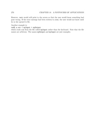 270 CHAPTER 10. A POTPOURRI OF APPLICATIONS
However, cerr would still print to the screen so that the user would know something had
gone wrong. If the error message had been written to cout, the user would not know until
he or she opened to ﬁle.
Another example is:
red% a.out < myInput > myOutput
which reads cin from the ﬁle called myInput rather than the keyboard. Note that the ﬁle
names are arbitrary. The names myOutput and myInput are just examples.
 