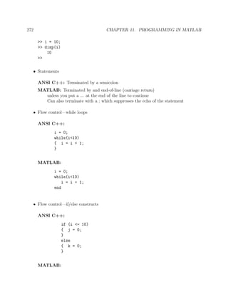 272 CHAPTER 11. PROGRAMMING IN MATLAB
>> i = 10;
>> disp(i)
10
>>
• Statements
ANSI C++: Terminated by a semicolon
MATLAB: Terminated by and end-of-line (carriage return)
unless you put a ... at the end of the line to continue
Can also terminate with a ; which suppresses the echo of the statement
• Flow control—while loops
ANSI C++:
i = 0;
while(i<10)
{ i = i + 1;
}
MATLAB:
i = 0;
while(i<10)
i = i + 1;
end
• Flow control—if/else constructs
ANSI C++:
if (i <= 10)
{ j = 0;
}
else
{ k = 0;
}
MATLAB:
 