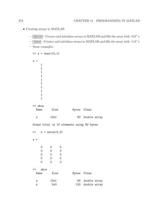 274 CHAPTER 11. PROGRAMMING IN MATLAB
• Creating arrays in MATLAB
– zeros —Creates and initializes arrays in MATLAB and ﬁlls the array with “0.0”’s
– ones —Creates and initializes arrays in MATLAB and ﬁlls the array with “1.0”’s
– Some examples:
>> x = ones(10,1)
x =
1
1
1
1
1
1
1
1
1
1
>> whos
Name Size Bytes Class
x 10x1 80 double array
Grand total is 10 elements using 80 bytes
>> z = zeros(5,3)
z =
0 0 0
0 0 0
0 0 0
0 0 0
0 0 0
>> whos
Name Size Bytes Class
x 10x1 80 double array
z 5x3 120 double array
 