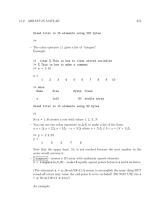 11.2. ARRAYS IN MATLAB 275
Grand total is 25 elements using 200 bytes
>>
– The colon operator (:) gives a list of “integers”
Example:
>> clear % This is how to clear stored variables
>> % This is how to make a comment
>> x = 1:10
x =
1 2 3 4 5 6 7 8 9 10
>> whos
Name Size Bytes Class
x 1x10 80 double array
Grand total is 10 elements using 80 bytes
>>
So x = 1:N creates a row with values 1, 2, 3...N
– You can use two colon operators (a:∆:b) to make a list of the form:
a, a + ∆, a + 2∆, a + 3∆ · · · a + N∆ where a + N∆ ≤ b < a + (N + 1)∆.
>> y = 1:2:10
y =
1 3 5 7 9
Note that the upper limit, 10, is not reached because the next number in the
series would overrun it.
– linspace —creates a 1D array with uniformly spaced elements.
x = linspace(a,b,N)—makes N equally spaced points between a and b inclusive.
(The statement x = a:(b-a)/(N-1):b seems to accomplish the same thing BUT
round-oﬀ errors may cause the end-point b to be excluded! DO NOT USE the x
= a:(b-a)/(N-1):b form!)
An example:
 