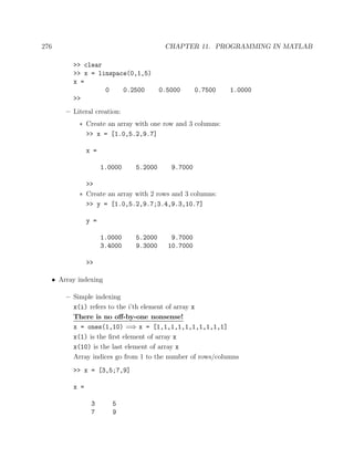 276 CHAPTER 11. PROGRAMMING IN MATLAB
>> clear
>> x = linspace(0,1,5)
x =
0 0.2500 0.5000 0.7500 1.0000
>>
– Literal creation:
∗ Create an array with one row and 3 columns:
>> x = [1.0,5.2,9.7]
x =
1.0000 5.2000 9.7000
>>
∗ Create an array with 2 rows and 3 columns:
>> y = [1.0,5.2,9.7;3.4,9.3,10.7]
y =
1.0000 5.2000 9.7000
3.4000 9.3000 10.7000
>>
• Array indexing
– Simple indexing
x(i) refers to the i’th element of array x
There is no oﬀ-by-one nonsense!
x = ones(1,10) =⇒ x = [1,1,1,1,1,1,1,1,1,1]
x(1) is the ﬁrst element of array x
x(10) is the last element of array x
Array indices go from 1 to the number of rows/columns
>> x = [3,5;7,9]
x =
3 5
7 9
 