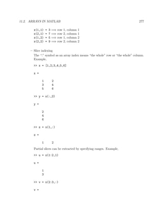 11.2. ARRAYS IN MATLAB 277
x(1,1) = 3 =⇒ row 1, column 1
x(2,1) = 7 =⇒ row 2, column 1
x(1,2) = 5 =⇒ row 1, column 2
x(2,2) = 9 =⇒ row 2, column 2
– Slice indexing
The “:” symbol as an array index means “the whole” row or “the whole” column.
Example,
>> x = [1,2;3,4;5,6]
x =
1 2
3 4
5 6
>> y = x(:,2)
y =
2
4
6
>> z = x(1,:)
z =
1 2
Partial slices can be extracted by specifying ranges. Example,
>> u = x(1:2,1)
u =
1
3
>> v = x(2:3,:)
v =
 