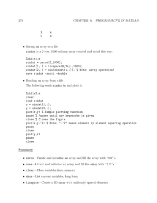 278 CHAPTER 11. PROGRAMMING IN MATLAB
3 4
5 6
• Saving an array to a ﬁle
sindat is a 2 row, 1000 column array created and saved this way:
%ch11e1.m
sindat = zeros(2,1000);
sindat(1,:) = linspace(0,2*pi,1000);
sindat(2,:) = sin(sindat(1,:)); % Note: array operation!
save sindat -ascii -double
• Reading an array from a ﬁle
The following reads sindat in and plots it.
%ch11e2.m
clear
load sindat
x = sindat(1,:);
y = sindat(2,:);
plot(x,y) % Simple plotting function
pause % Pauses until any keystroke is given
close % Closes the figure
plot(x,y.^2) % Note: ".^2" means element by element squaring operation
pause
close
plot(y,x)
pause
close
Summary
• zeros—Create and initialize an array and ﬁll the array with “0.0”’s
• ones—Create and initialize an array and ﬁll the array with “1.0”’s
• clear—Clear variables from memory
• whos—List current variables, long form
• linspace—Create a 1D array with uniformly spaced elements
 