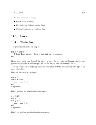 11.3. LOOPS 279
• Literal creation of arrays
• Simple array indexing
• Slice indexing, full and partial slices
• Writing/reading arrays to/from ﬁles.
11.3 Loops
11.3.1 The for loop
The general syntax of a for loop is:
for i = array
% Some loop using i where i can not be re-assigned
end
On each successive pass through the loop, i is set to the next column of array. On the ﬁrst
pass through the loop, i is array(:,1), on the second pass i is array(:,2), etc
This can seem a little confusing unless we remember that the fundamental data type is an
array of doubles.
Here are some simple examples:
sum = 0;
for i = 1:10
sum = sum + i;
end
disp(sum);
Here’s another way of doing the same thing:
i = 1:10;
sum = 0;
for j = i
sum = sum + j;
end
disp(sum);
Here’s yet another way of doing the same thing:
 