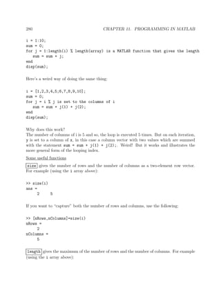 280 CHAPTER 11. PROGRAMMING IN MATLAB
i = 1:10;
sum = 0;
for j = 1:length(i) % length(array) is a MATLAB function that gives the length
sum = sum + j;
end
disp(sum);
Here’s a weird way of doing the same thing:
i = [1,2,3,4,5;6,7,8,9,10];
sum = 0;
for j = i % j is set to the columns of i
sum = sum + j(1) + j(2);
end
disp(sum);
Why does this work?
The number of columns of i is 5 and so, the loop is executed 5 times. But on each iteration,
y is set to a column of x, in this case a column vector with two values which are summed
with the statement sum = sum + j(1) + j(2);. Weird! But it works and illustrates the
more general form of the looping index.
Some useful functions
size gives the number of rows and the number of columns as a two-element row vector.
For example (using the i array above):
>> size(i)
ans =
2 5
If you want to “capture” both the number of rows and columns, use the following:
>> [nRows,nColumns]=size(i)
nRows =
2
nColumns =
5
length gives the maximum of the number of rows and the number of columns. For example
(using the i array above):
 