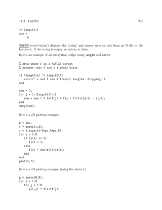 11.3. LOOPS 281
>> length(i)
ans =
5
error error(’string’) displays the ’string’ and causes an error exit from an M-ﬁle to the
keyboard. If the string is empty, no action is taken.
Here’s an example of an integration script using length and error.
% Area under f as a MATLAB script
% Assumes that f and x already exist
if (length(x) ~= length(f))
error(’ x and f are different lengths. Stopping.’)
end
sum = 0;
for j = 1:(length(f)-1)
sum = sum + 0.5*(f(j) + f(j + 1))*(x(j+1) - x(j));
end
disp(sum);
Here’s a 2D plotting example:
N = 100;
f = zeros(1,N);
x = linspace(-5*pi,5*pi,N);
for i = 1:N
if (x(i) == 0)
f(i) = 1;
else
f(i) = sin(x(i))/x(i);
end
end
plot(x,f);
Here’s a 3D plotting example (using the above f):
g = zeros(N,N);
for i = 1:N
for j = 1:N
g(i,j) = f(i)*f(j);
 