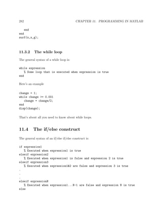 282 CHAPTER 11. PROGRAMMING IN MATLAB
end
end
surf(x,x,g);
11.3.2 The while loop
The general syntax of a while loop is:
while expression
% Some loop that is executed when expression is true
end
Here’s an example
change = 1;
while change >= 0.001
change = change/2;
end
disp(change);
That’s about all you need to know about while loops.
11.4 The if/else construct
The general syntax of an if/else if/else construct is:
if expression1
% Executed when expression1 is true
elseif expression2
% Executed when expression1 is false and expression 2 is true
elseif expression3
% Executed when expression1&2 are false and expression 3 is true
.
.
.
elseif expressionN
% Executed when expression1...N-1 are false and expression N is true
else
 