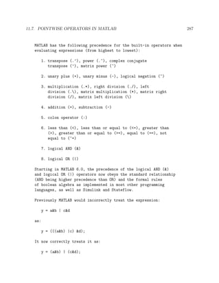 11.7. POINTWISE OPERATORS IN MATLAB 287
MATLAB has the following precedence for the built-in operators when
evaluating expressions (from highest to lowest):
1. transpose (.’), power (.^), complex conjugate
transpose (’), matrix power (^)
2. unary plus (+), unary minus (-), logical negation (~)
3. multiplication (.*), right division (./), left
division (.), matrix multiplication (*), matrix right
division (/), matrix left division ()
4. addition (+), subtraction (-)
5. colon operator (:)
6. less than (<), less than or equal to (<=), greater than
(>), greater than or equal to (>=), equal to (==), not
equal to (~=)
7. logical AND (&)
8. logical OR (|)
Starting in MATLAB 6.0, the precedence of the logical AND (&)
and logical OR (|) operators now obeys the standard relationship
(AND being higher precedence than OR) and the formal rules
of boolean algebra as implemented in most other programming
languages, as well as Simulink and Stateflow.
Previously MATLAB would incorrectly treat the expression:
y = a&b | c&d
as:
y = (((a&b) |c) &d);
It now correctly treats it as:
y = (a&b) | (c&d);
 
