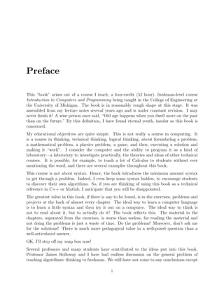 Preface
This “book” arises out of a course I teach, a four-credit (52 hour), freshman-level course
Introduction to Computers and Programming being taught in the College of Engineering at
the University of Michigan. The book is in reasonably rough shape at this stage. It was
assembled from my lecture notes several years ago and is under constant revision. I may
never ﬁnish it! A wise person once said, “Old age happens when you dwell more on the past
than on the future.” By this deﬁnition, I have found eternal youth, insofar as this book is
concerned.
My educational objectives are quite simple. This is not really a course in computing. It
is a course in thinking, technical thinking, logical thinking, about formulating a problem,
a mathematical problem, a physics problem, a game, and then, executing a solution and
making it “work”. I consider the computer and the ability to program it as a kind of
laboratory—a laboratory to investigate practically, the theories and ideas of other technical
courses. It is possible, for example, to teach a lot of Calculus to students without ever
mentioning the word, and there are several examples throughout this book.
This course is not about syntax. Hence, the book introduces the minimum amount syntax
to get through a problem. Indeed, I even keep some syntax hidden, to encourage students
to discover their own algorithms. So, if you are thinking of using this book as a technical
reference in C++ or Matlab, I anticipate that you will be disappointed.
The greatest value in this book, if there is any to be found, is in the exercises, problems and
projects at the back of almost every chapter. The ideal way to learn a computer language
is to learn a little syntax and then try it out on a computer. The ideal way to think is
not to read about it, but to actually do it! The book reﬂects this. The material in the
chapters, separated from the exercises, is worse than useless, for reading the material and
not doing the problems is just a waste of time. Do the problems! Moreover, don’t ask me
for the solutions! There is much more pedagogical value in a well-posed question than a
well-articulated answer.
OK, I’ll step oﬀ my soap box now!
Several professors and many students have contributed to the ideas put into this book.
Professor James Holloway and I have had endless discussion on the general problem of
teaching algorithmic thinking to freshman. We still have not come to any conclusions except
i
 