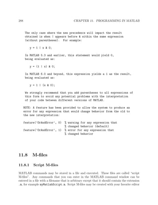 288 CHAPTER 11. PROGRAMMING IN MATLAB
The only case where the new precedence will impact the result
obtained is when | appears before & within the same expression
(without parentheses). For example:
y = 1 | x & 0;
In MATLAB 5.3 and earlier, this statement would yield 0,
being evaluated as:
y = (1 | x) & 0;
In MATLAB 6.0 and beyond, this expression yields a 1 as the result,
being evaluated as:
y = 1 | (x & 0);
We strongly recommend that you add parentheses to all expressions of
this form to avoid any potential problems with the interpretation
of your code between different versions of MATLAB.
NOTE: A feature has been provided to allow the system to produce an
error for any expression that would change behavior from the old to
the new interpretation:
feature(’OrAndError’, 0) % warning for any expression that
% changed behavior (default)
feature(’OrAndError’, 1) % error for any expression that
% changed behavior
11.8 M-ﬁles
11.8.1 Script M-ﬁles
MATLAB commands may be stored in a ﬁle and executed. These ﬁles are called “script
M-ﬁles”. Any commands that you can enter in the MATLAB command window can be
entered in a ﬁle with a ﬁlename that is arbitrary except that it should contain the extension
.m, for example myMatlabScript.m. Script M-ﬁles may be created with your favorite editor
 