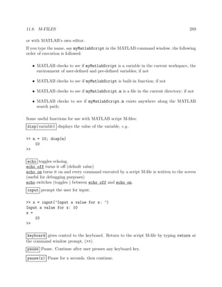 11.8. M-FILES 289
or with MATLAB’s own editor.
If you type the name, say myMatlabScript in the MATLAB command window, the following
order of execution is followed:
• MATLAB checks to see if myMatlabScript is a variable in the current workspace, the
environment of user-deﬁned and pre-deﬁned variables; if not
• MATLAB checks to see if myMatlabScript is built-in function; if not
• MATLAB checks to see if myMatlabScript.m is a ﬁle in the current directory; if not
• MATLAB checks to see if myMatlabScript.m exists anywhere along the MATLAB
search path;
Some useful functions for use with MATLAB script M-ﬁles:
disp(variable) displays the value of the variable, e.g..
>> n = 10; disp(n)
10
>>
echo toggles echoing.
echo off turns it oﬀ (default value)
echo on turns it on and every command executed by a script M-ﬁle is written to the screen
(useful for debugging purposes)
echo switches (toggles ) between echo off and echo on.
input prompt the user for input.
>> x = input(’Input a value for x: ’)
Input a value for x: 10
x =
10
>>
keyboard gives control to the keyboard. Return to the script M-ﬁle by typing return at
the command window prompt, (>>).
pause Pause. Continue after user presses any keyboard key.
pause(x) Pause for x seconds, then continue.
 