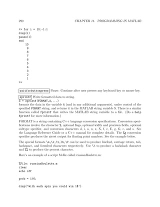 290 CHAPTER 11. PROGRAMMING IN MATLAB
>> for i = 10:-1:1
disp(i)
pause(1)
end
10
9
8
7
6
5
4
3
2
1
>>
waitforbuttonpress Pause. Continue after user presses any keyboard key or mouse key.
sprintf Write formatted data to string.
S = sprintf(FORMAT,A,...)
formats the data in the variable A (and in any additional arguments), under control of the
speciﬁed FORMAT string, and returns it in the MATLAB string variable S. There is a similar
function called fprintf that writes the MATLAB string variable to a ﬁle. (Do a help
fprintf for more information.)
FORMAT is a string containing C++ language conversion speciﬁcations. Conversion speci-
ﬁcations involve the character %, optional ﬂags, optional width and precision ﬁelds, optional
subtype speciﬁer, and conversion characters d, i, o, u, x, X, f, e, E, g, G, c, and s. See
the Language Reference Guide or a C++ manual for complete details. The %g conversion
speciﬁer produces the nicest output for ﬂoating point numbers. See the example below.
The special formats n,r,t,b,f can be used to produce linefeed, carriage return, tab,
backspace, and formfeed characters respectively. Use  to produce a backslash character
and %% to produce the percent character.
Here’s an example of a script M-ﬁle called russianRoulette.m:
%File: russianRoulette.m
clear
echo off
prob = 1/6;
disp(’With each spin you could win 1$’)
 